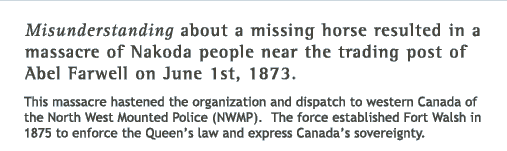 Misunderstanding about a missing horse resulted in a massacre of Nakoda people near the trading post of Abel Farwell on June 1st, 1873. This massacre hastened the organization and dispatch to western Canada of the North West Mounted Police (NWMP). The force established Fort Walsh in 1875 to enforce the Queen's law and express Canada's sovereignty.