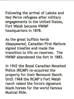 Following the arrival of Lakota and Nez Perce refugees after military engagements in the United States, Fort Walsh became NWMP headquarters in 1878. As the great buffalo herds disappeared, Canadian First Nations signed treaties and made the transition to life on reserves. The NWMP abandoned the fort in 1883. In 1942 the Royal Canadian Mounted Police (RCMP) re-aquired the property for their Remount Ranch. Until 1968 the RCMP's Fort Walsh ranch raised the force's signature black horses for the world famous Musical Ride.